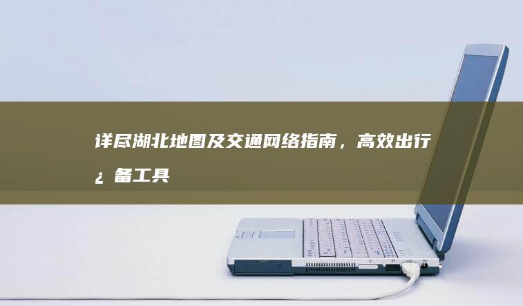 详尽湖北地图及交通网络指南，高效出行必备工具